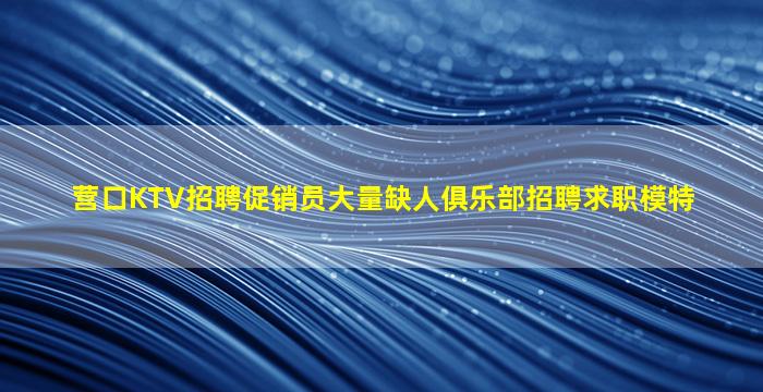 营口KTV招聘促销员大量缺人俱乐部招聘求职模特